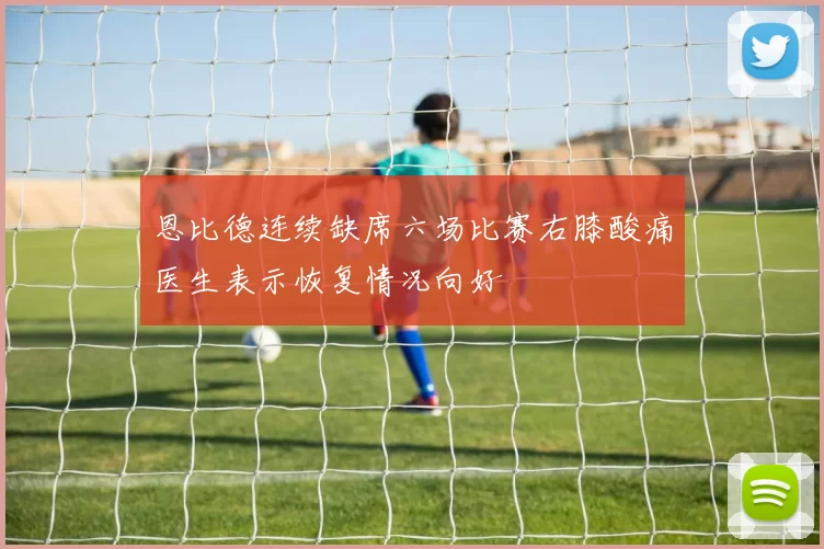 恩比德连续缺席六场比赛右膝酸痛医生表示恢复情况向好
