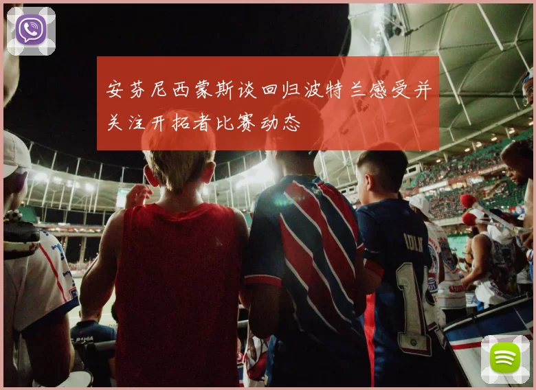 安芬尼西蒙斯谈回归波特兰感受并关注开拓者比赛动态