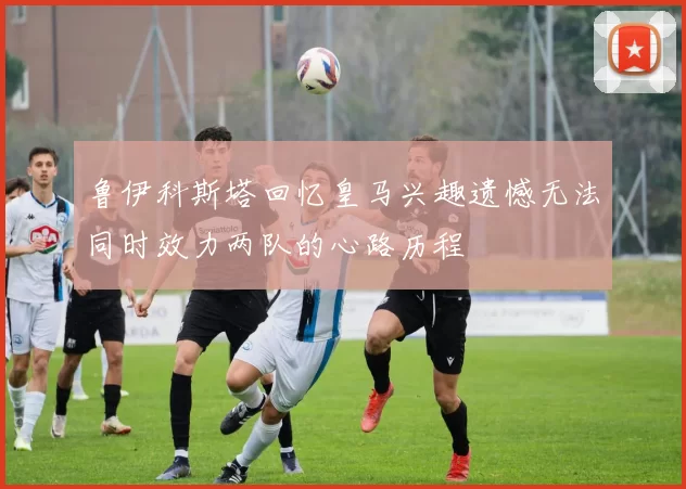 鲁伊科斯塔回忆皇马兴趣遗憾无法同时效力两队的心路历程