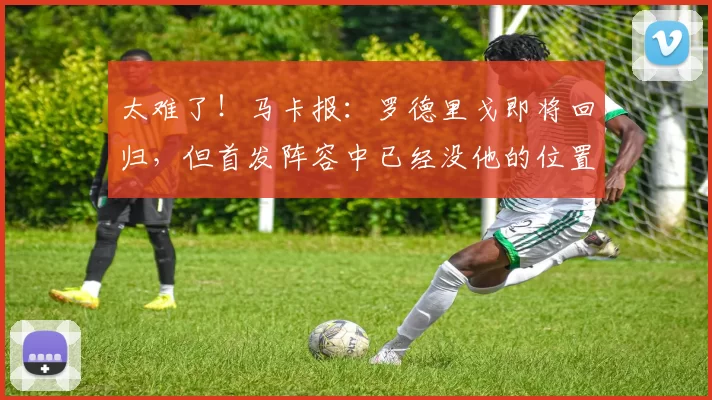 太难了！马卡报：罗德里戈即将回归，但首发阵容中已经没他的位置
