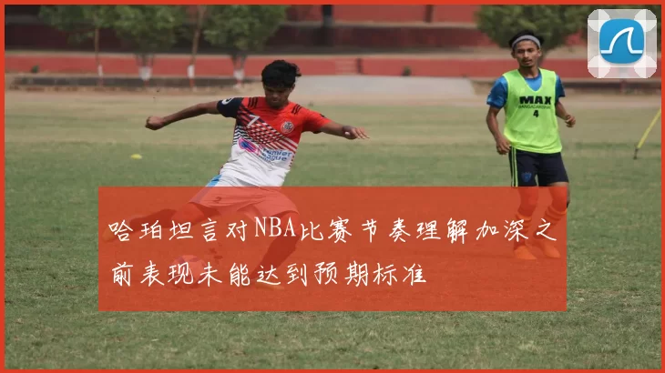 哈珀坦言对NBA比赛节奏理解加深之前表现未能达到预期标准