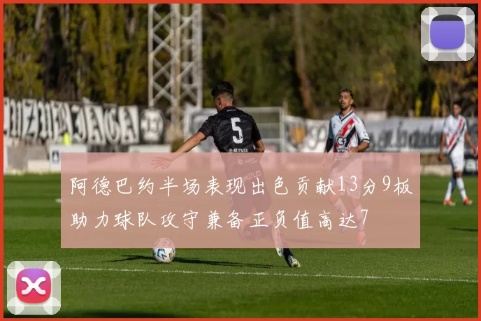 阿德巴约半场表现出色贡献13分9板助力球队攻守兼备正负值高达7