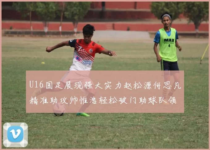 U16国足展现强大实力赵松源何思凡精准助攻帅惟浩轻松破门助球队领先