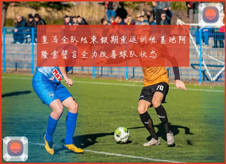 皇马全队结束假期重返训练基地阿隆索誓言全力改善球队状态