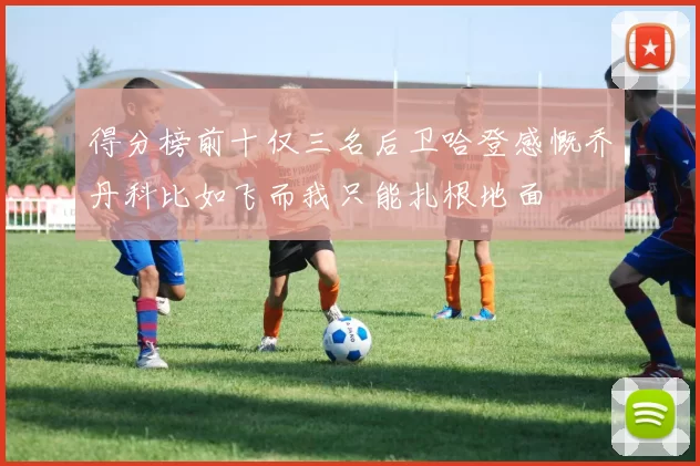 得分榜前十仅三名后卫哈登感慨乔丹科比如飞而我只能扎根地面