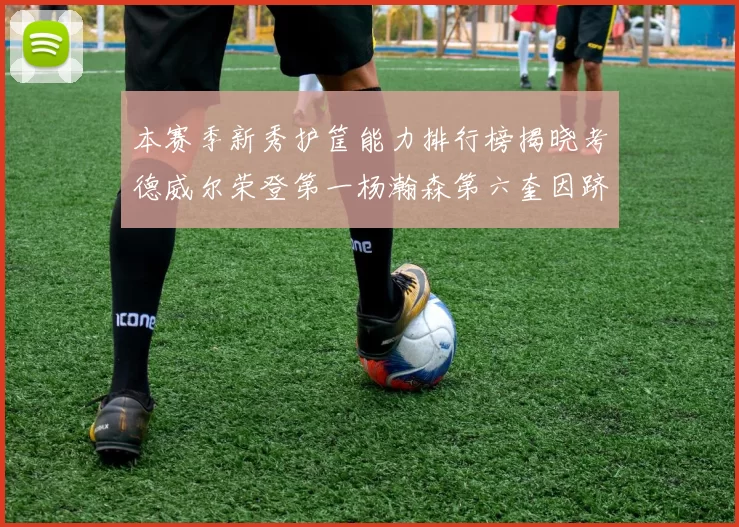 本赛季新秀护筐能力排行榜揭晓考德威尔荣登第一杨瀚森第六奎因跻身前十