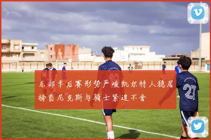 东部季后赛形势严峻凯尔特人稳居榜首尼克斯与骑士紧追不舍