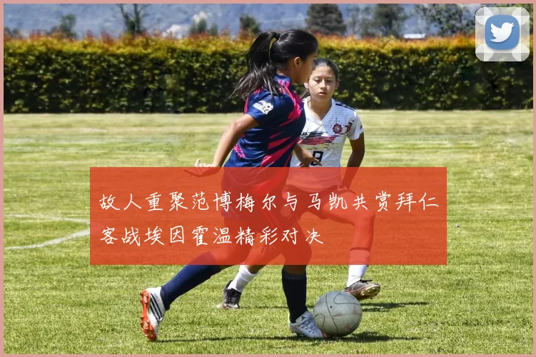 故人重聚范博梅尔与马凯共赏拜仁客战埃因霍温精彩对决