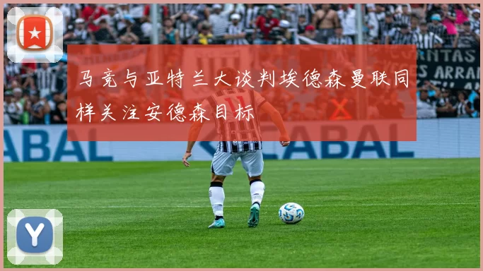 马竞与亚特兰大谈判埃德森曼联同样关注安德森目标