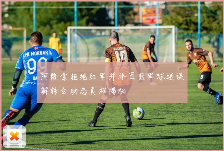 阿隆索拒绝红军并非因蓝军球迷误解转会动态真相揭秘