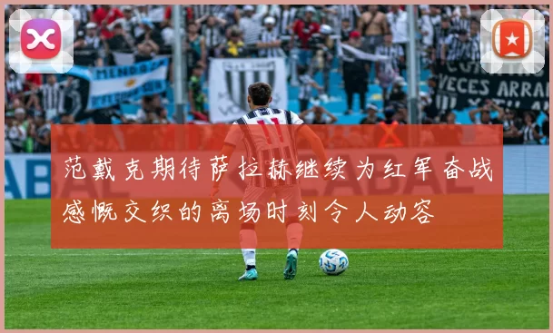 范戴克期待萨拉赫继续为红军奋战感慨交织的离场时刻令人动容