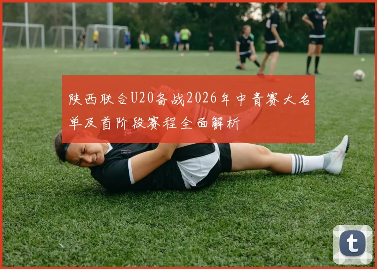 陕西联合U20备战2026年中青赛大名单及首阶段赛程全面解析