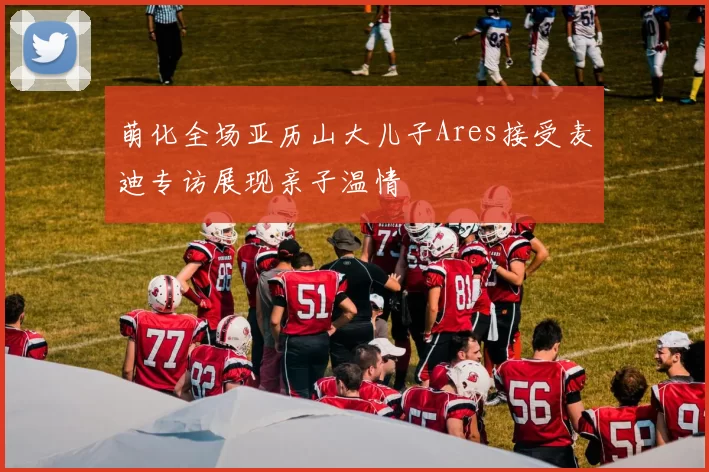 萌化全场亚历山大儿子Ares接受麦迪专访展现亲子温情