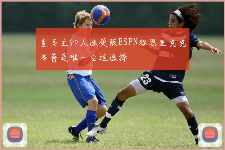 皇马主帅人选受限ESPN称恩里克克洛普是唯一合适选择