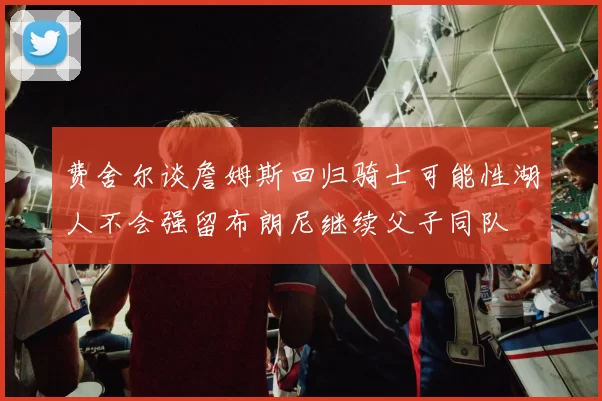 费舍尔谈詹姆斯回归骑士可能性湖人不会强留布朗尼继续父子同队
