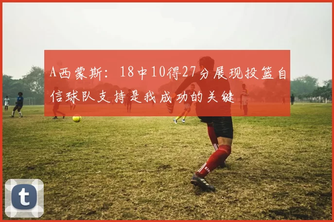 A西蒙斯：18中10得27分展现投篮自信球队支持是我成功的关键