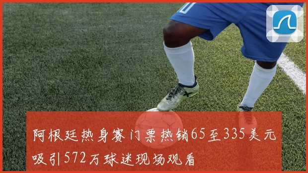 阿根廷热身赛门票热销65至335美元吸引572万球迷现场观看