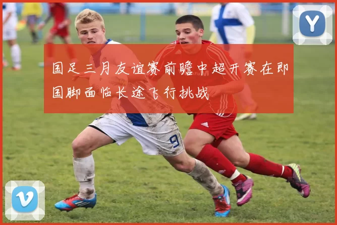 国足三月友谊赛前瞻中超开赛在即国脚面临长途飞行挑战