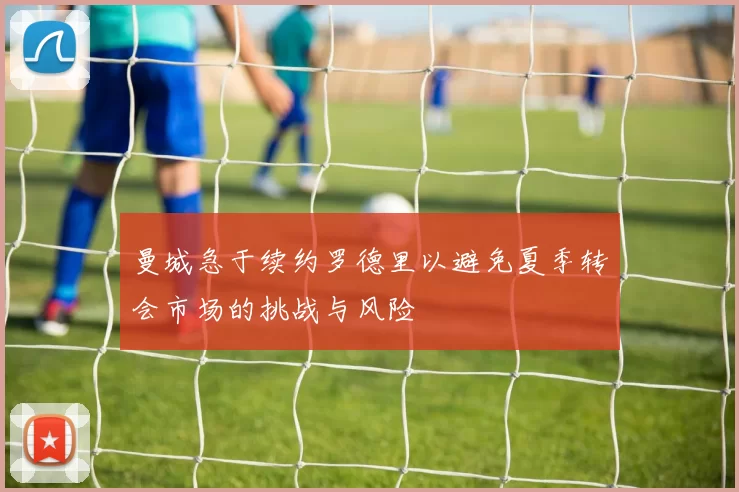 曼城急于续约罗德里以避免夏季转会市场的挑战与风险
