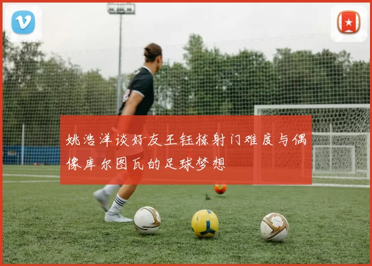 姚浩洋谈好友王钰栋射门难度与偶像库尔图瓦的足球梦想