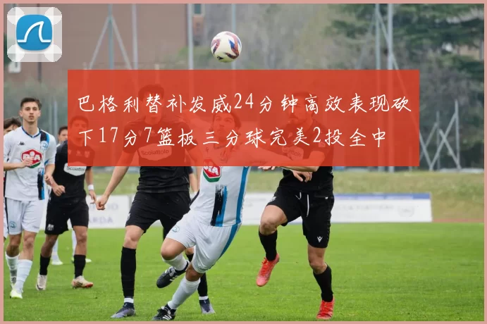 巴格利替补发威24分钟高效表现砍下17分7篮板三分球完美2投全中