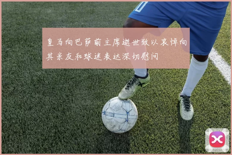 皇马向巴萨前主席逝世致以哀悼向其亲友和球迷表达深切慰问