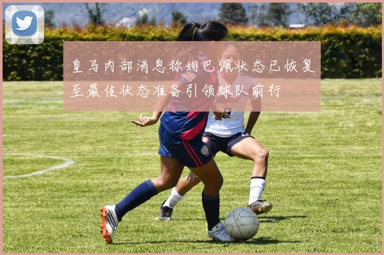 皇马内部消息称姆巴佩状态已恢复至最佳状态准备引领球队前行