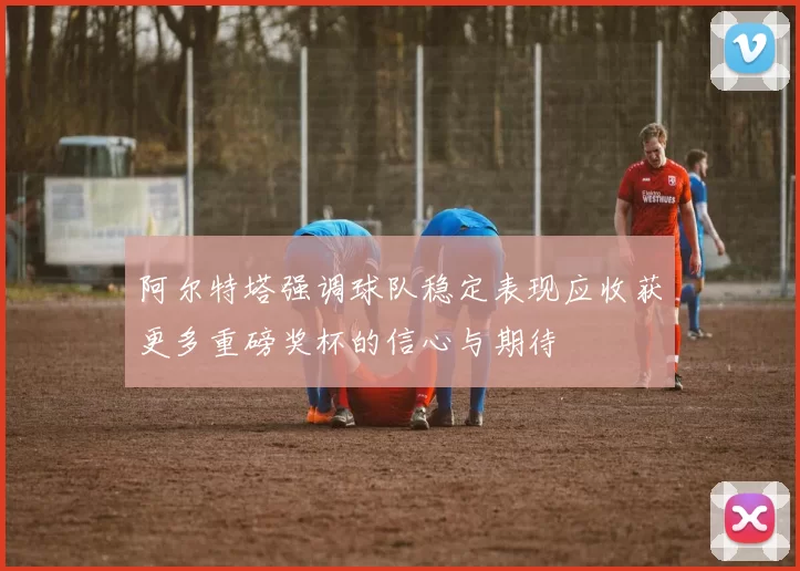 阿尔特塔强调球队稳定表现应收获更多重磅奖杯的信心与期待