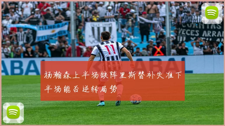 杨瀚森上半场缺阵里斯替补失准下半场能否逆转局势