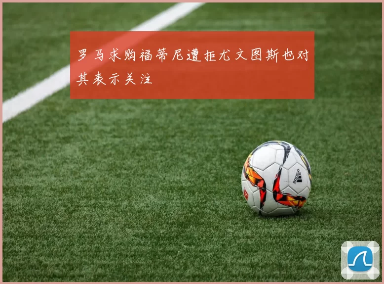 罗马求购福蒂尼遭拒尤文图斯也对其表示关注