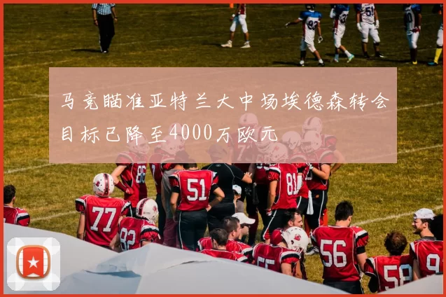 马竞瞄准亚特兰大中场埃德森转会目标已降至4000万欧元