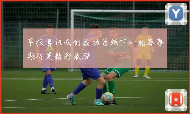早报喜讯我们成功晋级下一轮赛事期待更精彩表现