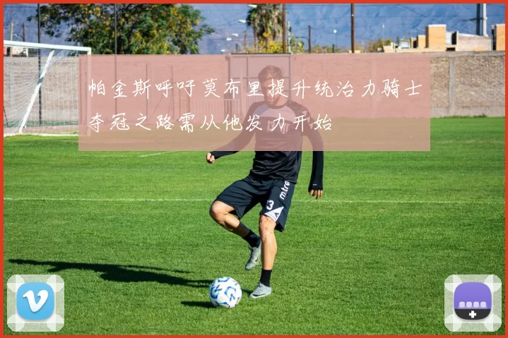 帕金斯呼吁莫布里提升统治力骑士夺冠之路需从他发力开始