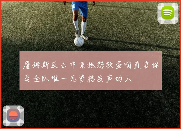 詹姆斯反击申京抱怨软蛋哨直言你是全队唯一无资格发声的人