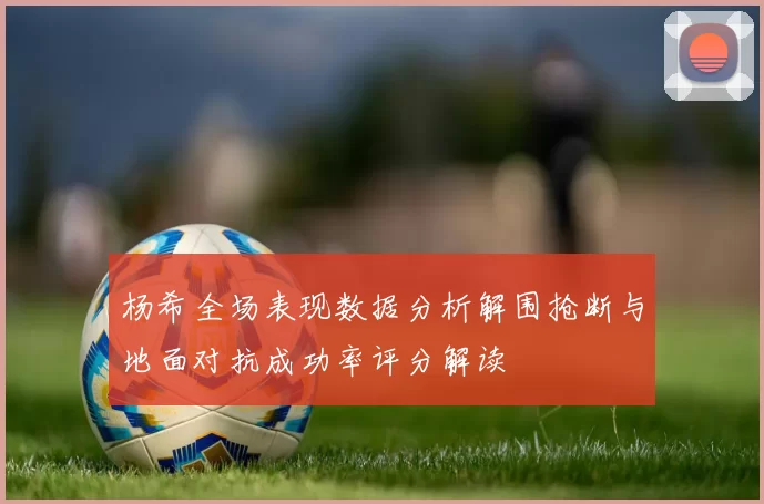 杨希全场表现数据分析解围抢断与地面对抗成功率评分解读
